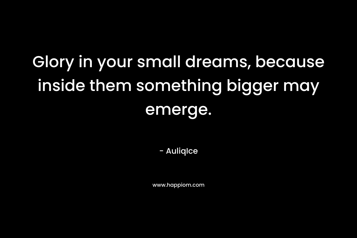 Glory in your small dreams, because inside them something bigger may emerge.