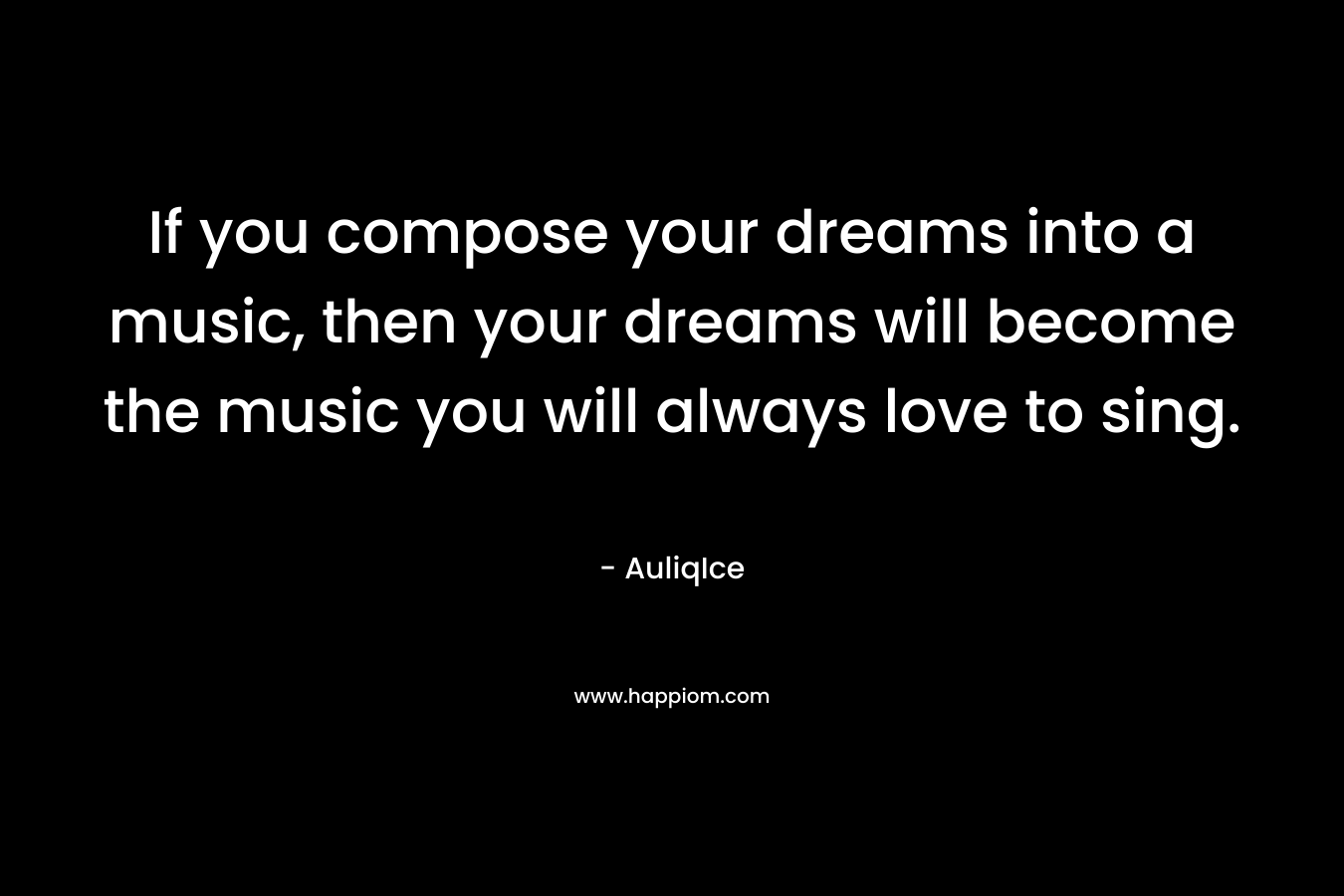 If you compose your dreams into a music, then your dreams will become the music you will always love to sing. – AuliqIce