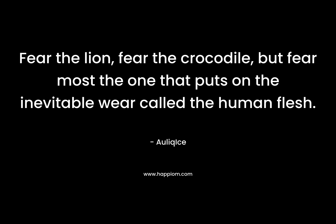 Fear the lion, fear the crocodile, but fear most the one that puts on the inevitable wear called the human flesh. – AuliqIce
