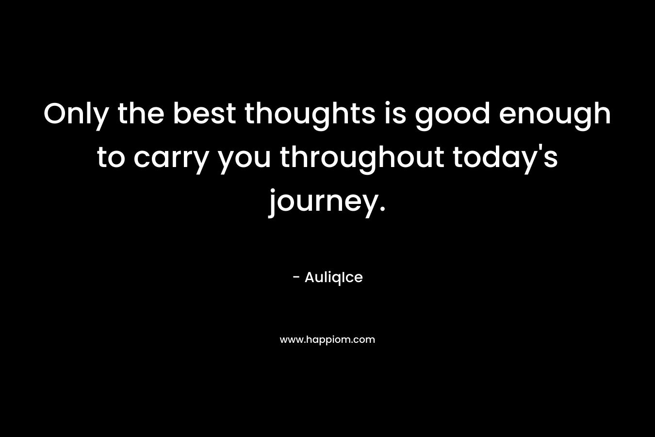 Only the best thoughts is good enough to carry you throughout today's journey.