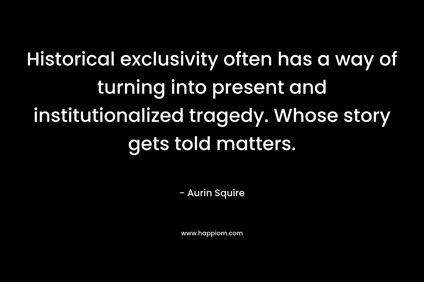 Historical exclusivity often has a way of turning into present and institutionalized tragedy. Whose story gets told matters. – Aurin Squire