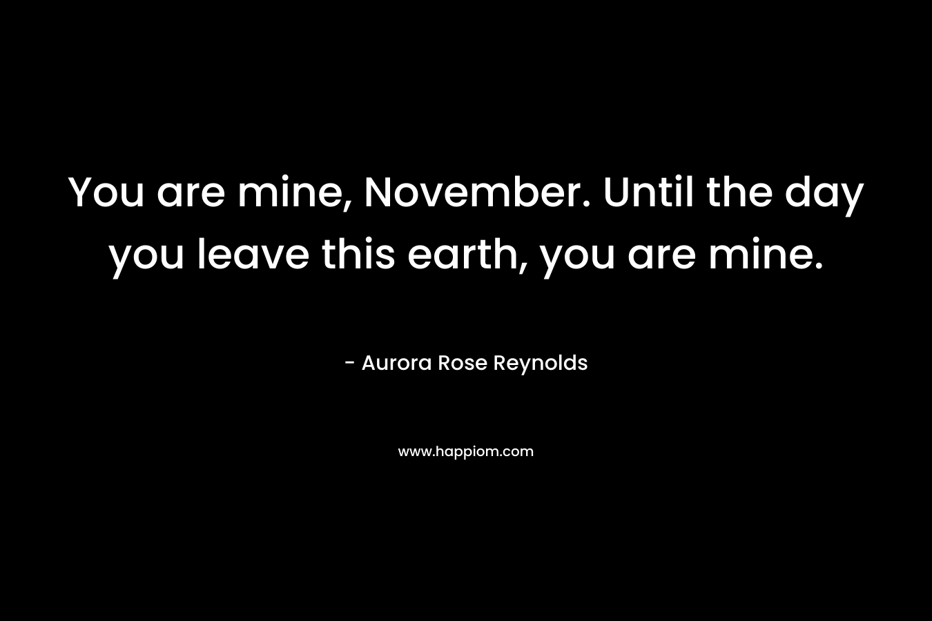 You are mine, November. Until the day you leave this earth, you are mine. – Aurora Rose Reynolds