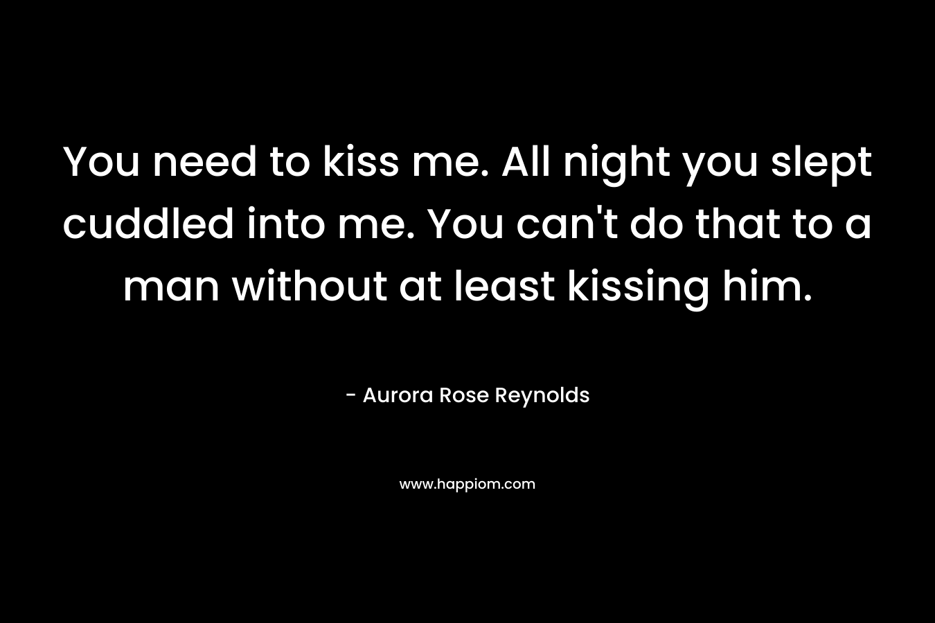You need to kiss me. All night you slept cuddled into me. You can’t do that to a man without at least kissing him. – Aurora Rose Reynolds