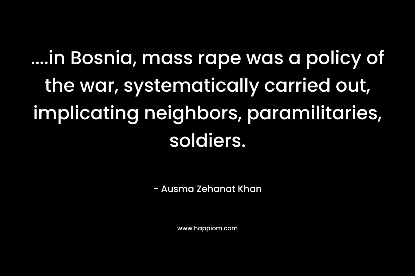 ….in Bosnia, mass rape was a policy of the war, systematically carried out, implicating neighbors, paramilitaries, soldiers. – Ausma Zehanat Khan