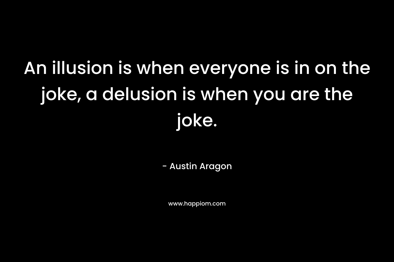 An illusion is when everyone is in on the joke, a delusion is when you are the joke. – Austin Aragon