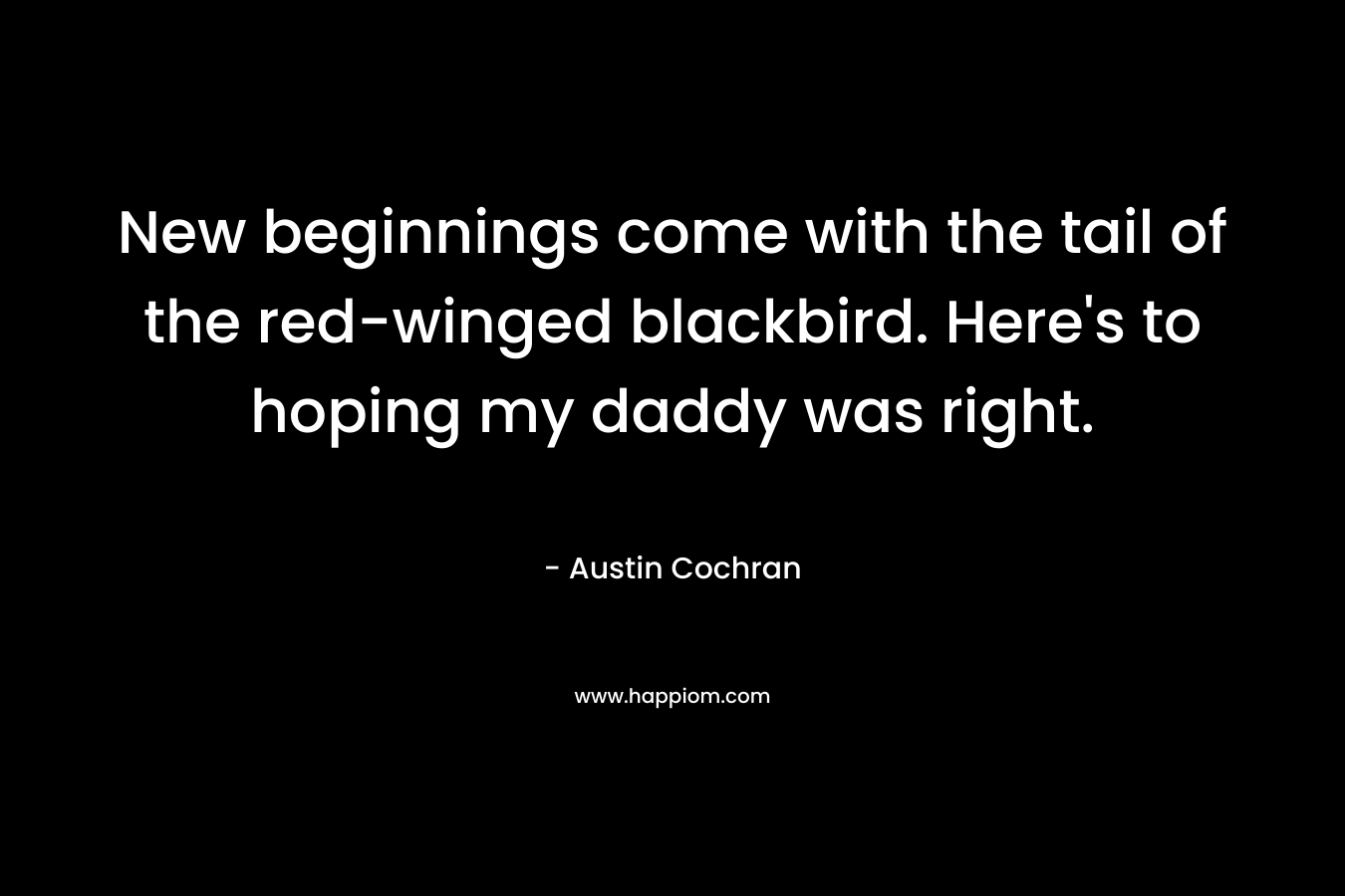 New beginnings come with the tail of the red-winged blackbird. Here’s to hoping my daddy was right. – Austin Cochran