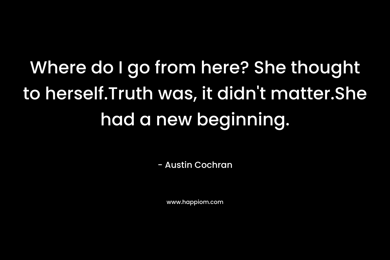Where do I go from here? She thought to herself.Truth was, it didn’t matter.She had a new beginning. – Austin Cochran