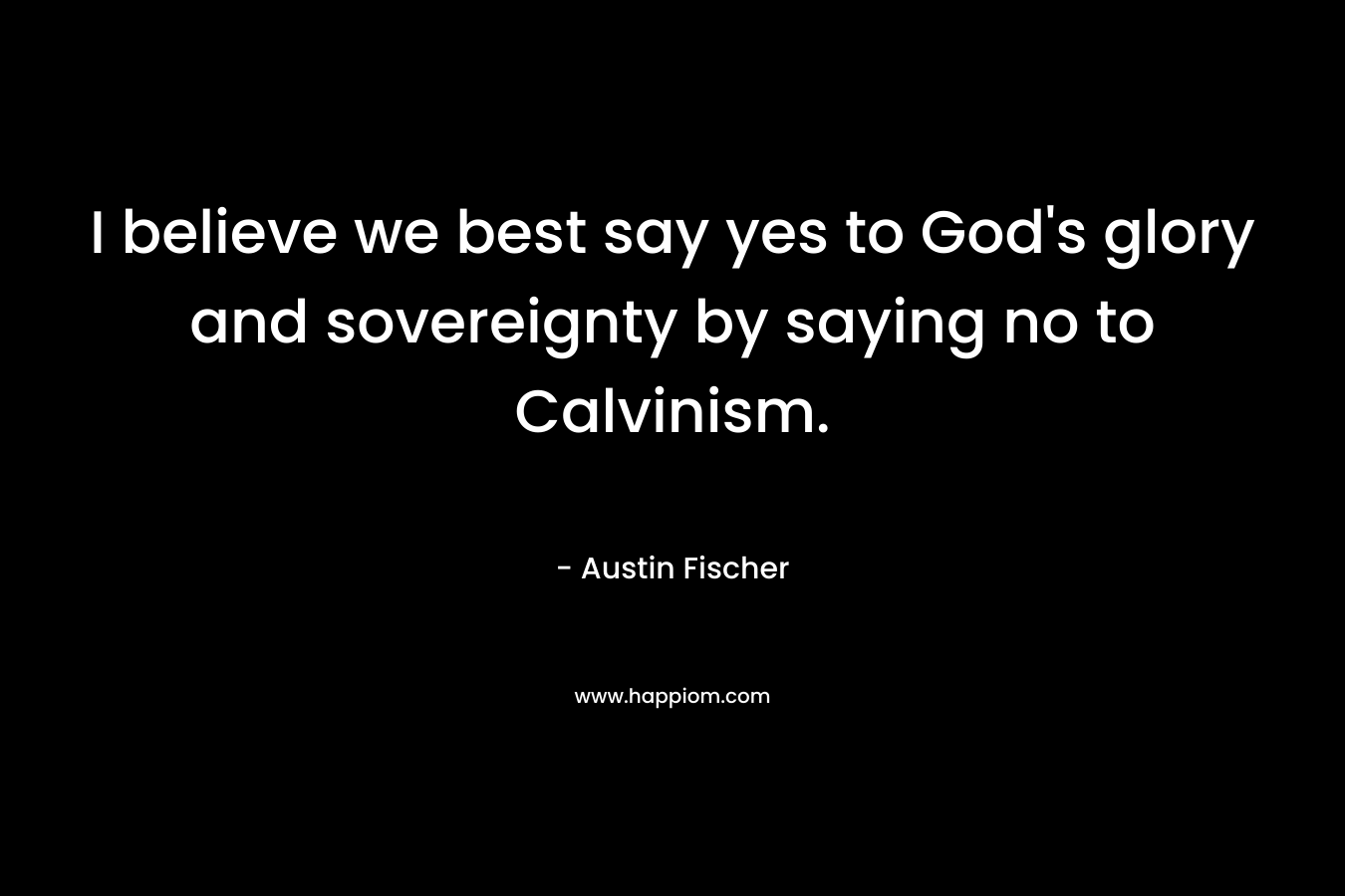I believe we best say yes to God’s glory and sovereignty by saying no to Calvinism. – Austin Fischer