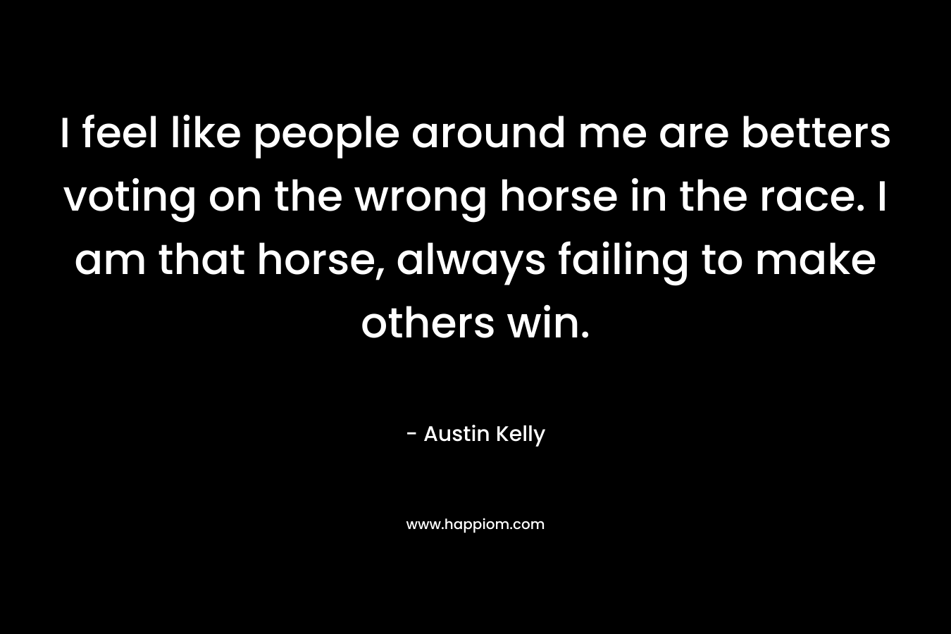 I feel like people around me are betters voting on the wrong horse in the race. I am that horse, always failing to make others win.