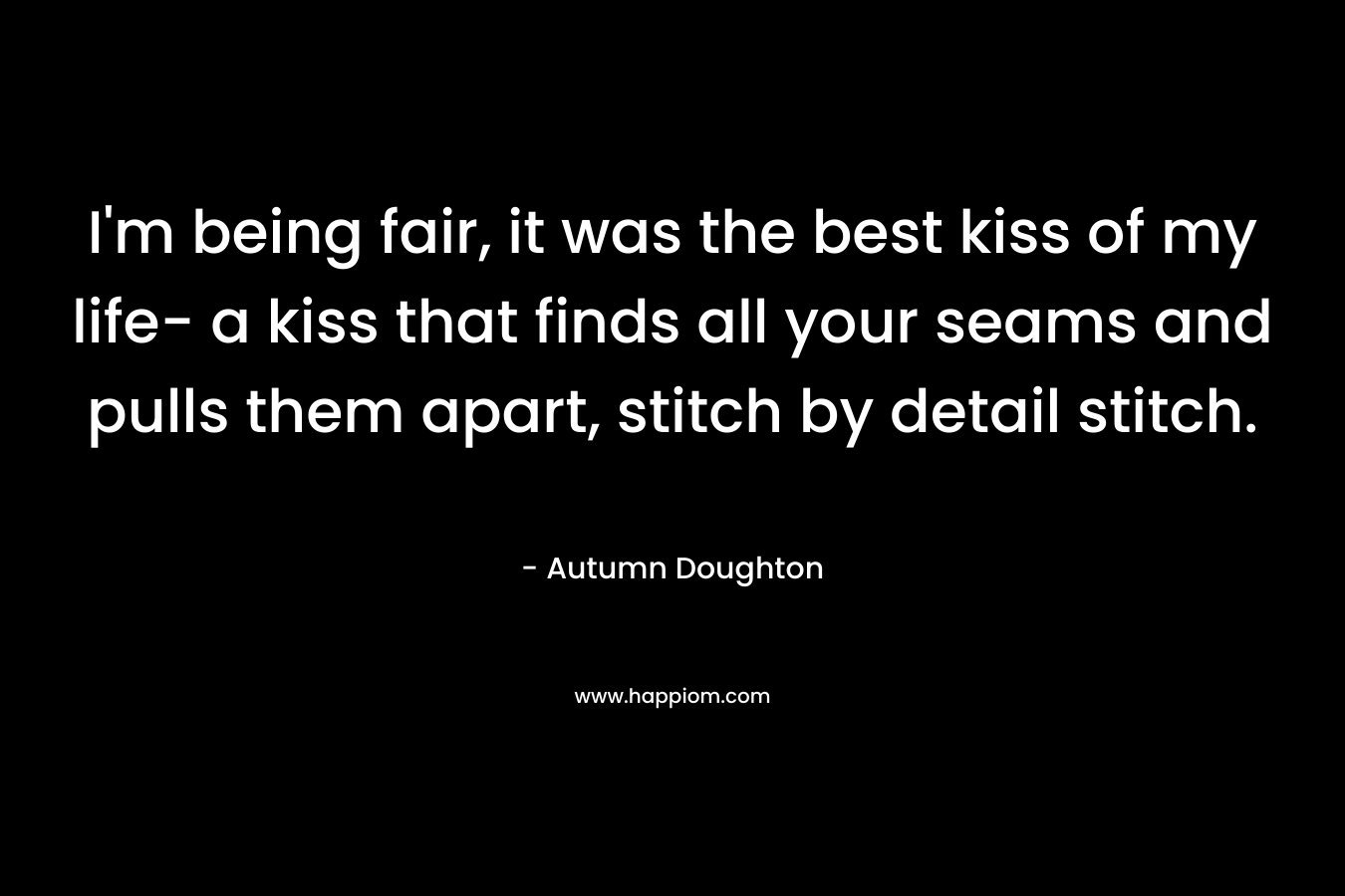 I'm being fair, it was the best kiss of my life- a kiss that finds all your seams and pulls them apart, stitch by detail stitch.