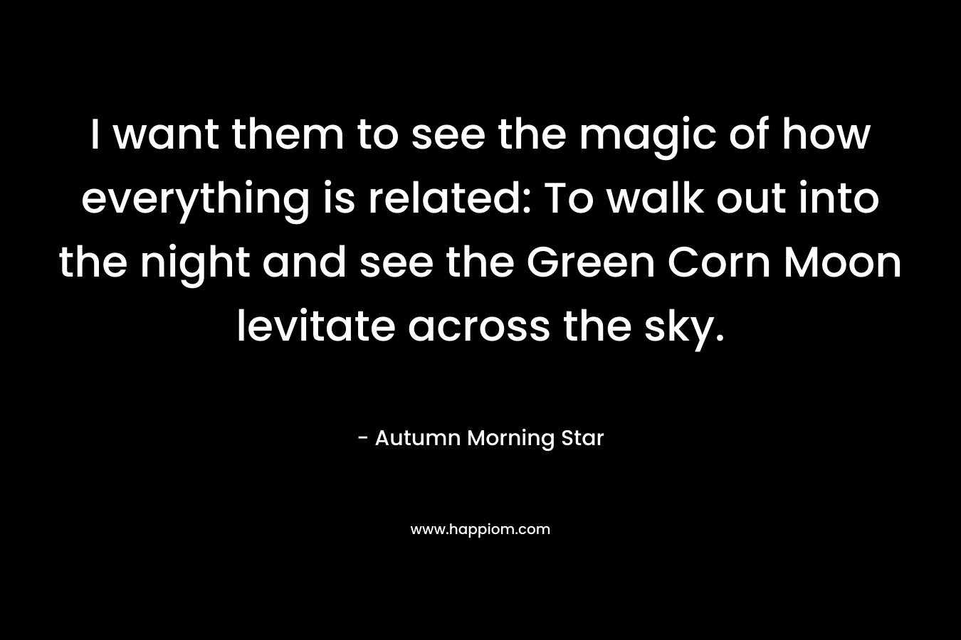 I want them to see the magic of how everything is related: To walk out into the night and see the Green Corn Moon levitate across the sky. – Autumn Morning Star