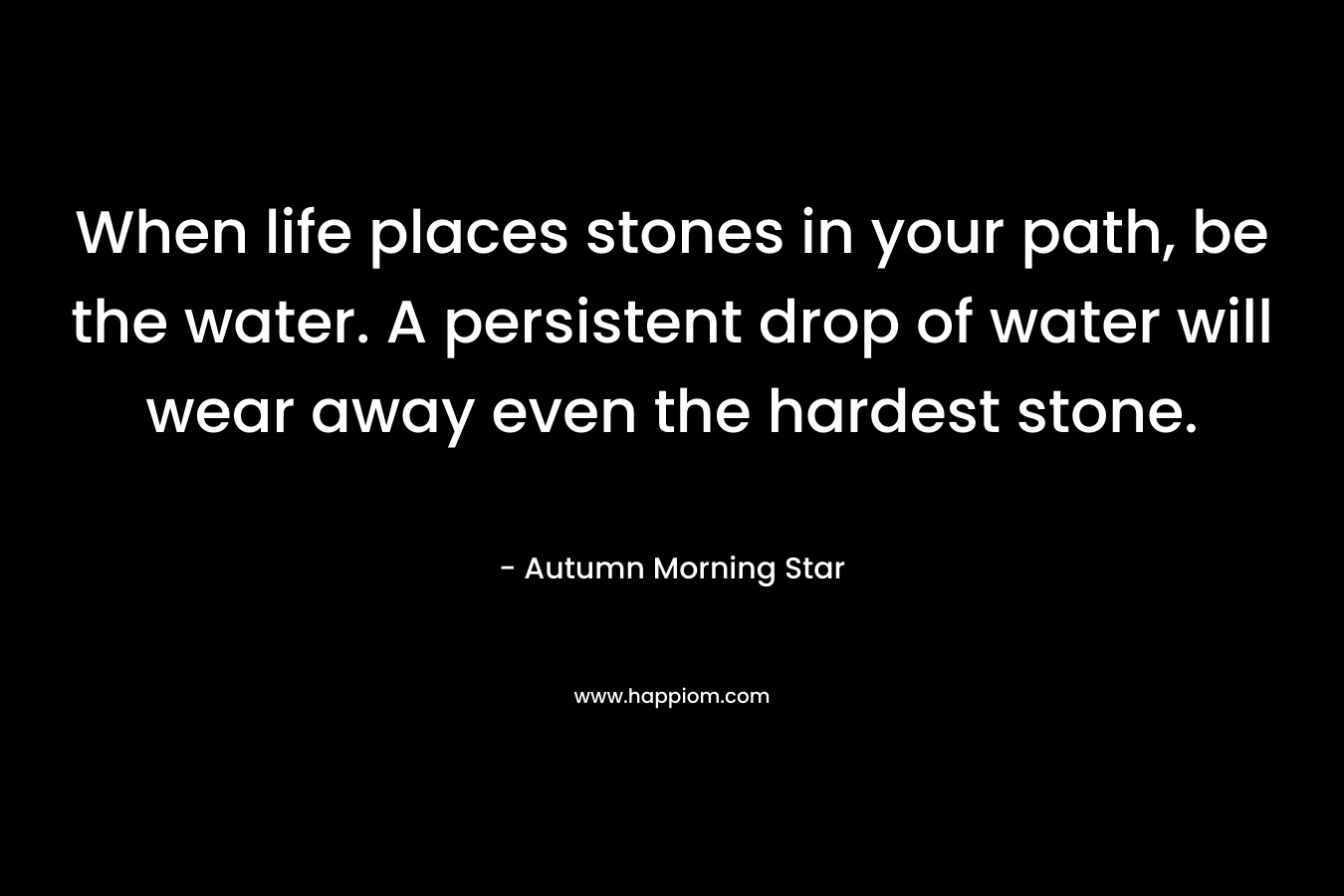 When life places stones in your path, be the water. A persistent drop of water will wear away even the hardest stone. – Autumn Morning Star