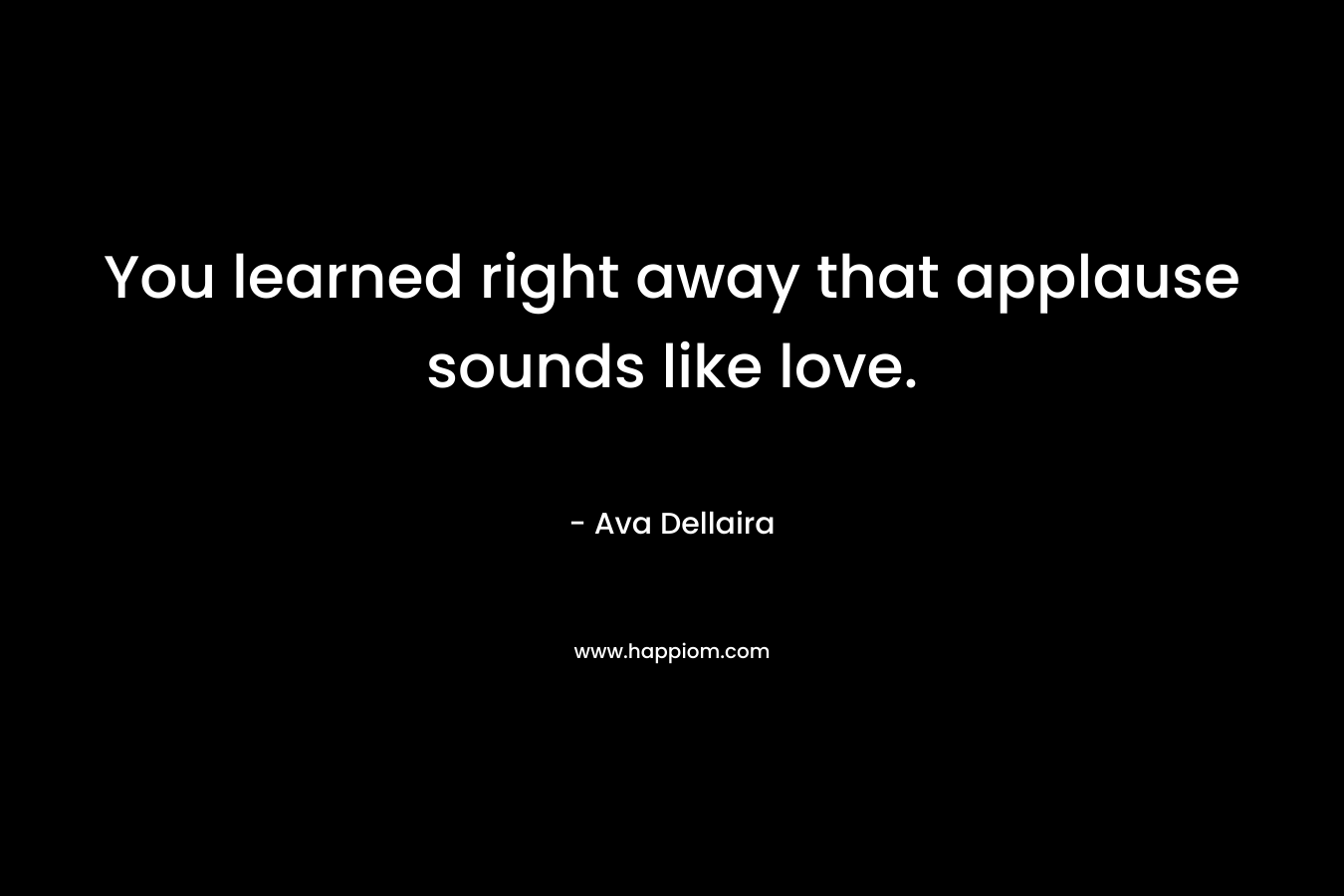 You learned right away that applause sounds like love.