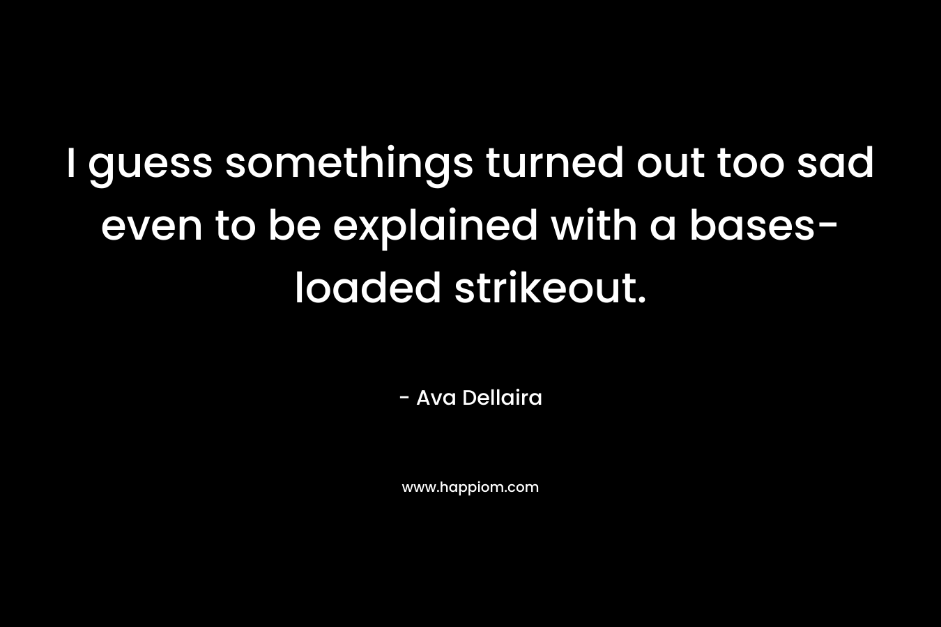 I guess somethings turned out too sad even to be explained with a bases-loaded strikeout. – Ava Dellaira