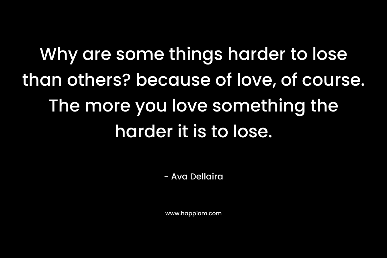 Why are some things harder to lose than others? because of love, of course. The more you love something the harder it is to lose. – Ava Dellaira