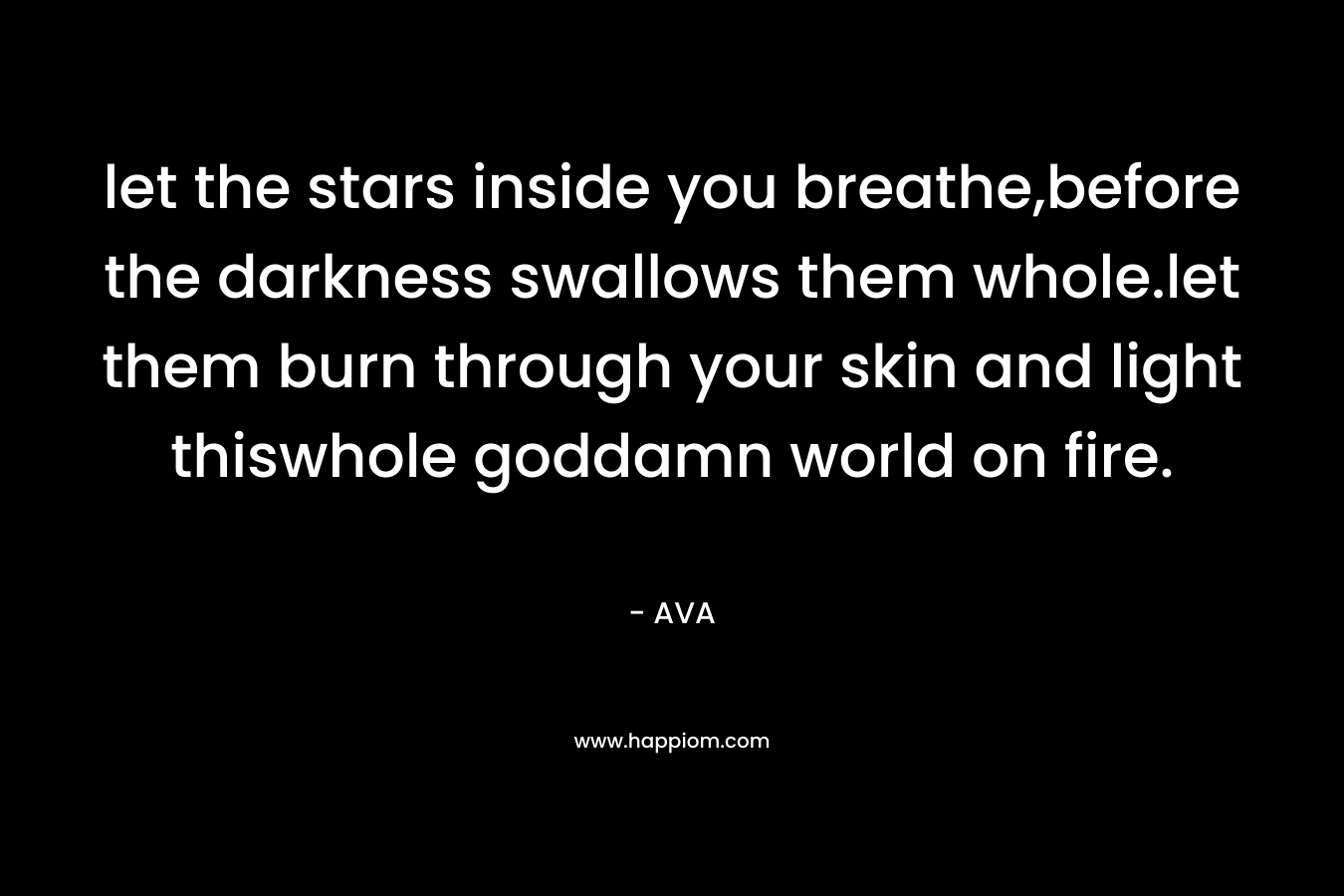 let the stars inside you breathe,before the darkness swallows them whole.let them burn through your skin and light thiswhole goddamn world on fire. – AVA