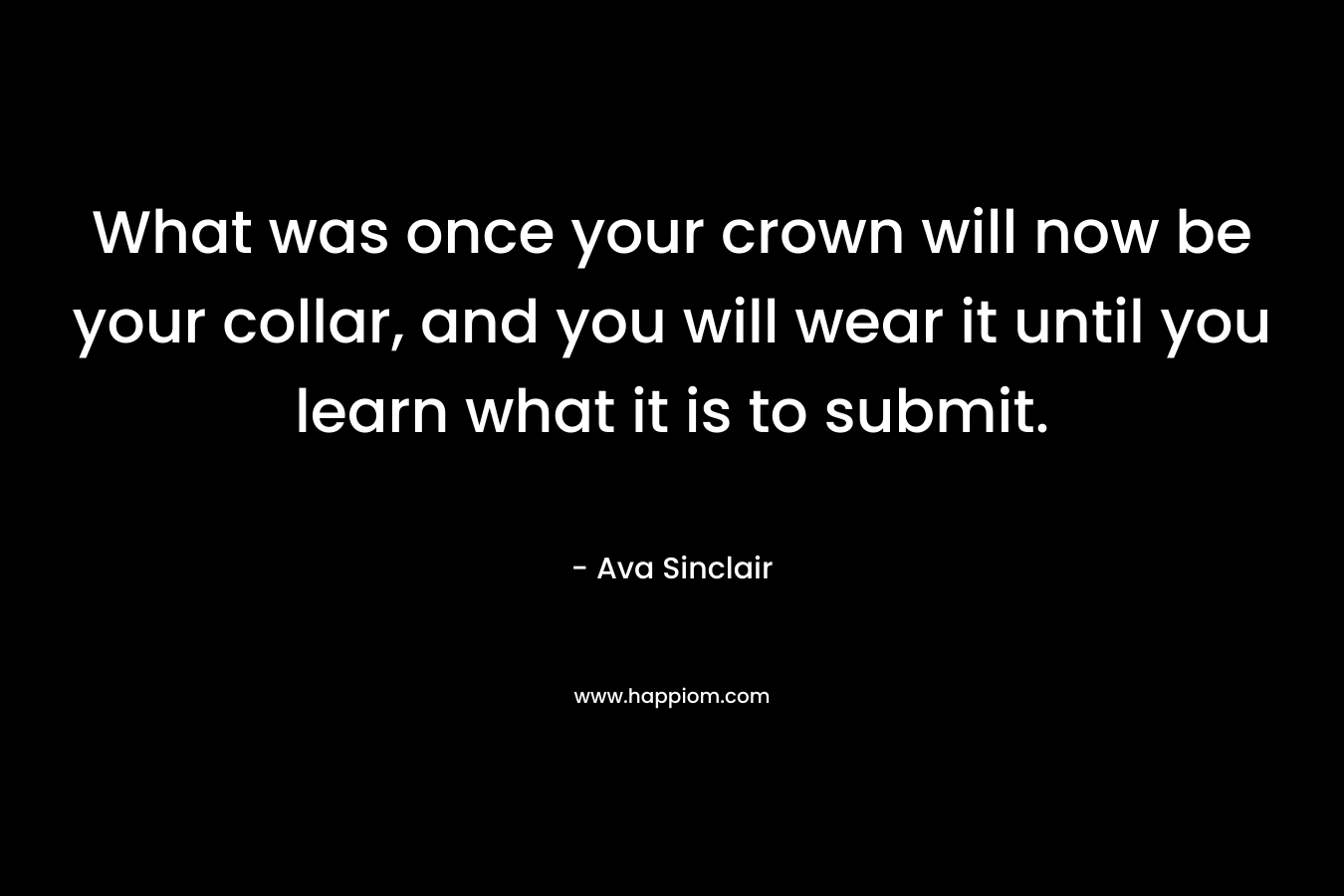 What was once your crown will now be your collar, and you will wear it until you learn what it is to submit. – Ava Sinclair