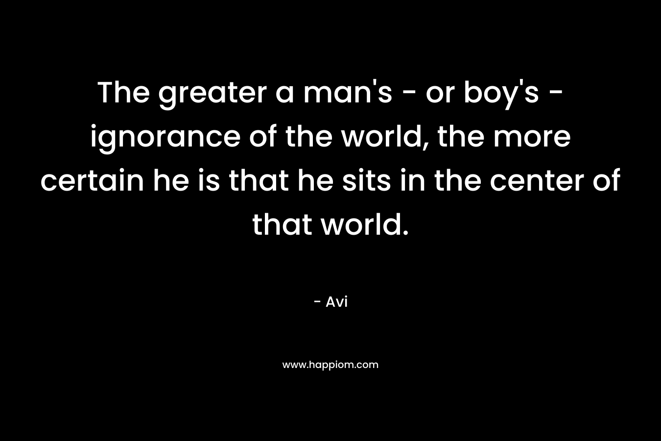 The greater a man's - or boy's - ignorance of the world, the more certain he is that he sits in the center of that world.