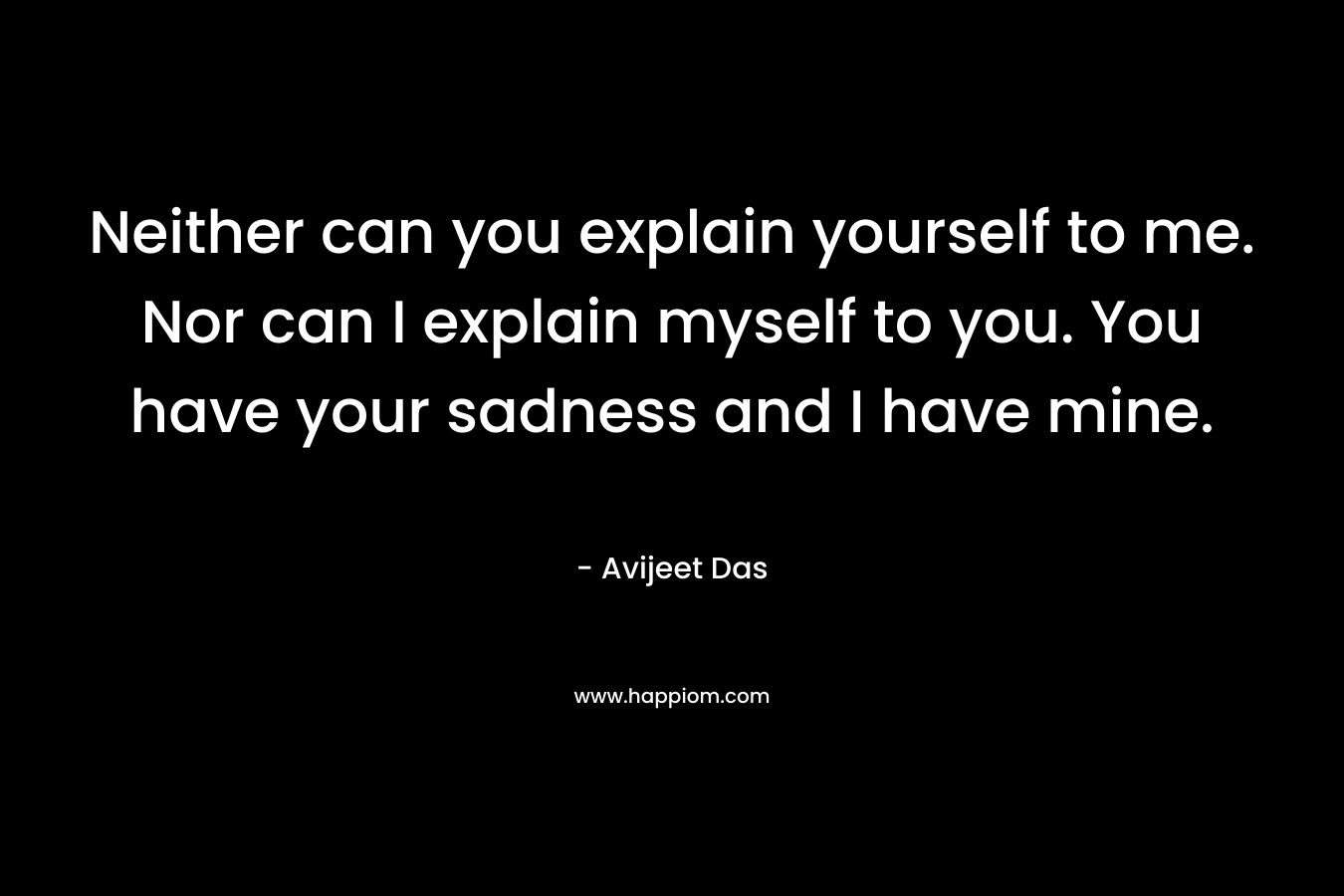 Neither can you explain yourself to me. Nor can I explain myself to you. You have your sadness and I have mine.
