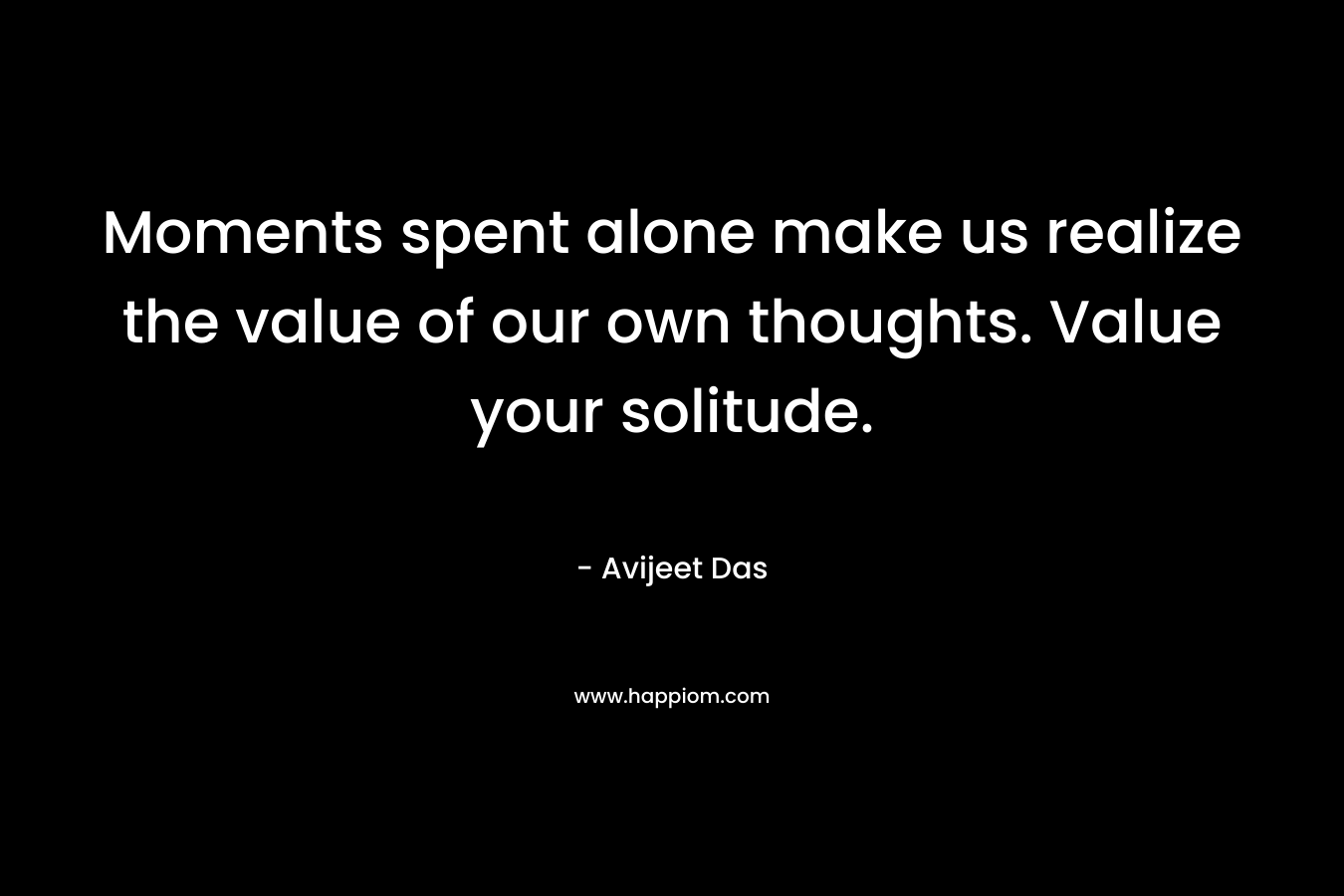 Moments spent alone make us realize the value of our own thoughts. Value your solitude.