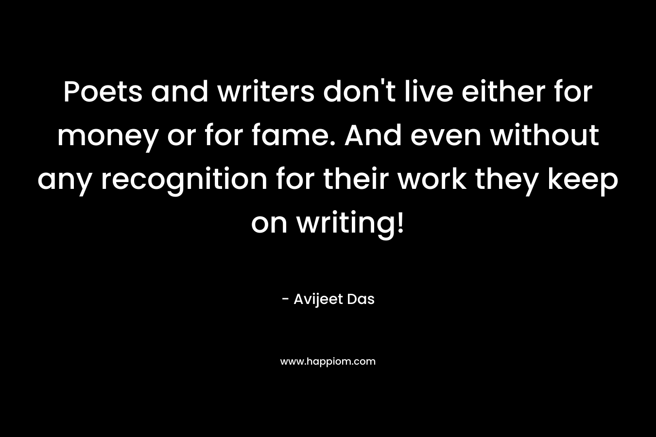 Poets and writers don't live either for money or for fame. And even without any recognition for their work they keep on writing!