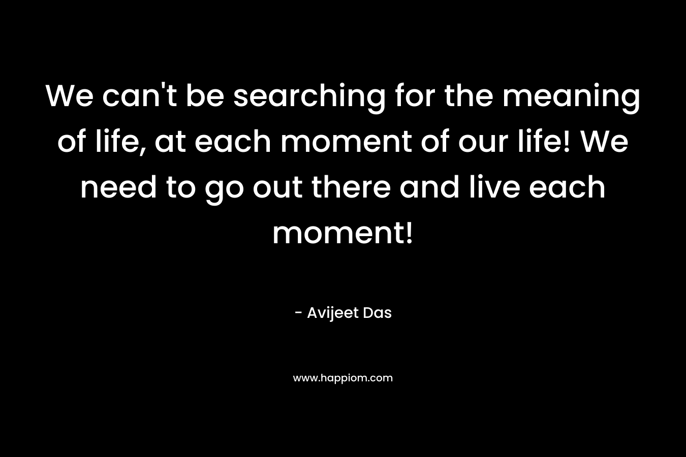 We can’t be searching for the meaning of life, at each moment of our life! We need to go out there and live each moment! – Avijeet Das