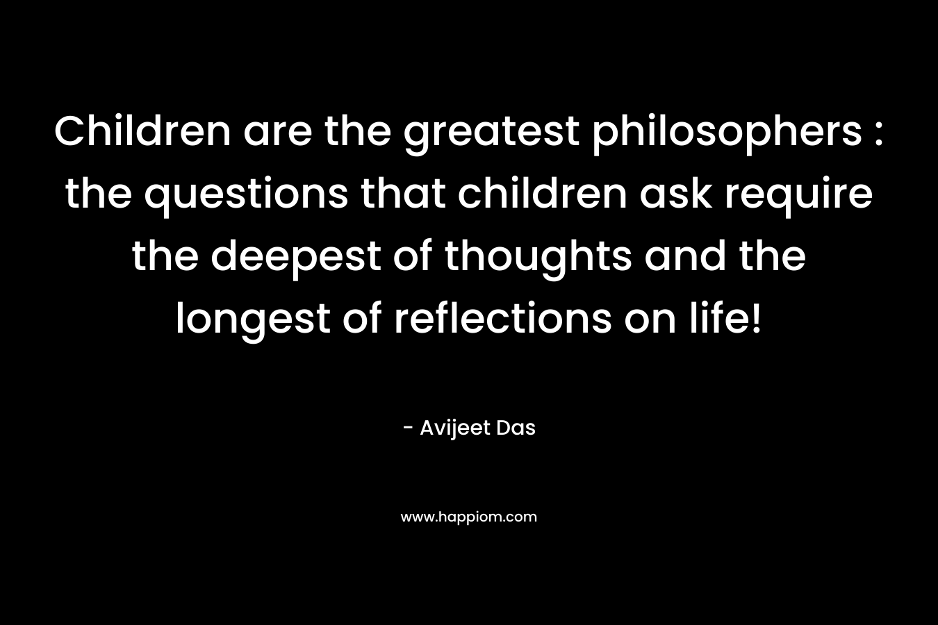 Children are the greatest philosophers : the questions that children ask require the deepest of thoughts and the longest of reflections on life!