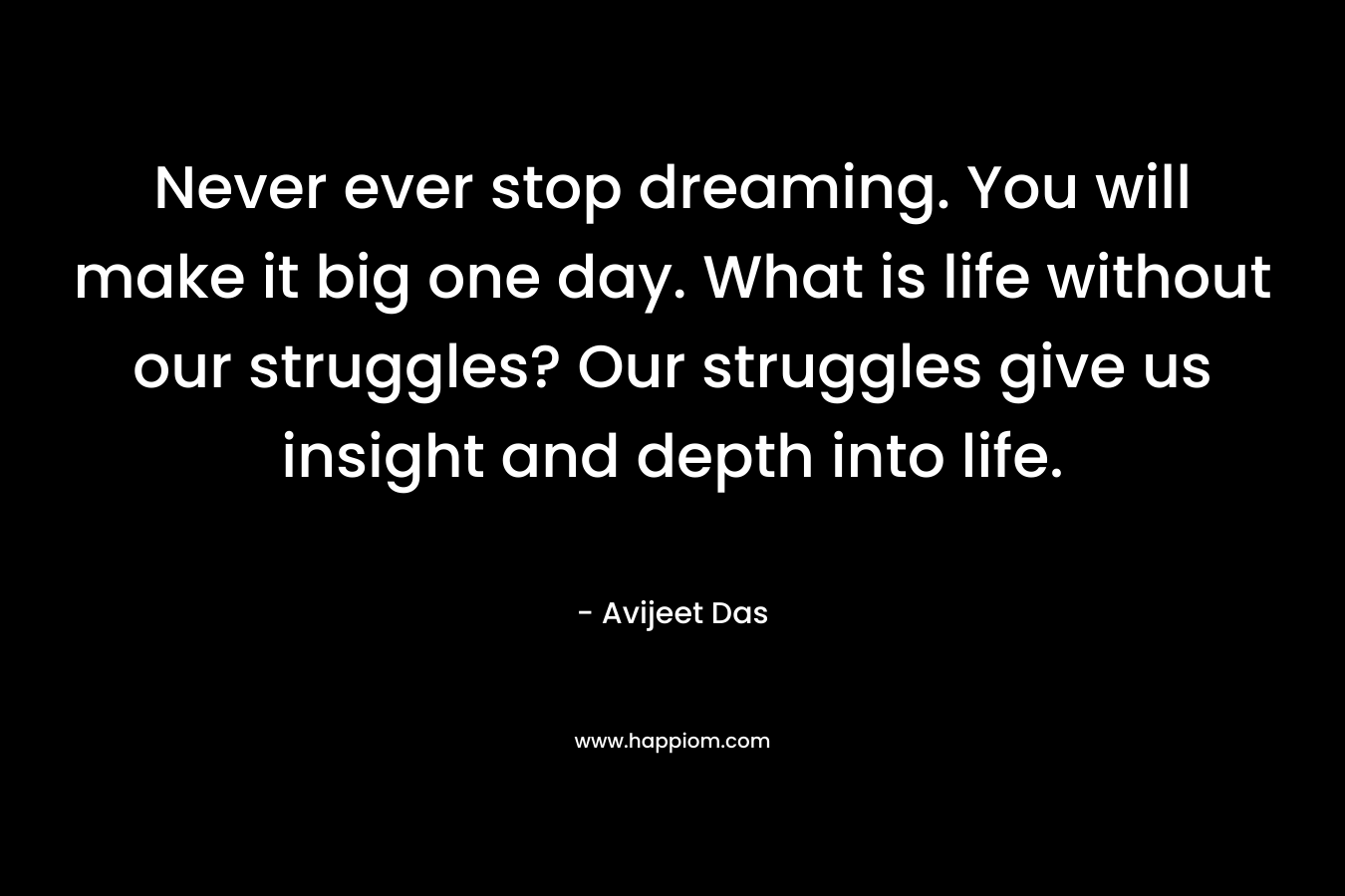 Never ever stop dreaming. You will make it big one day. What is life without our struggles? Our struggles give us insight and depth into life. – Avijeet Das