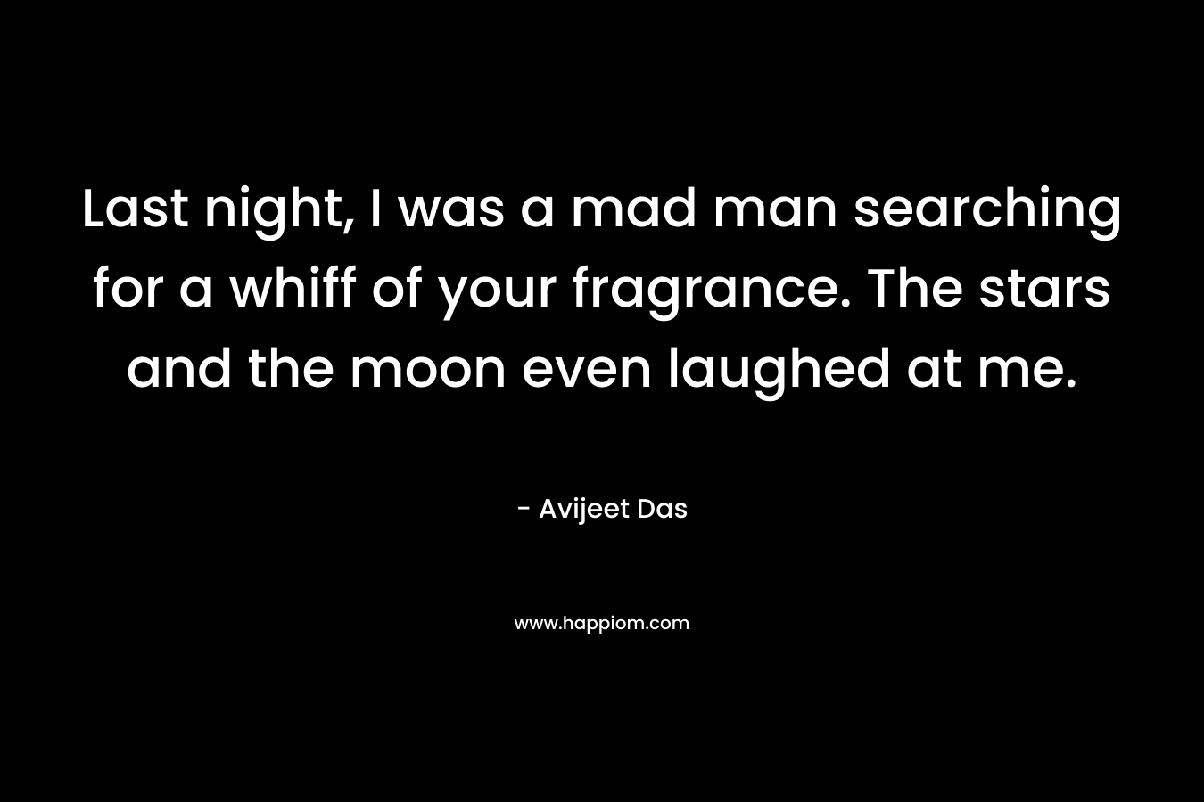 Last night, I was a mad man searching for a whiff of your fragrance. The stars and the moon even laughed at me. – Avijeet Das