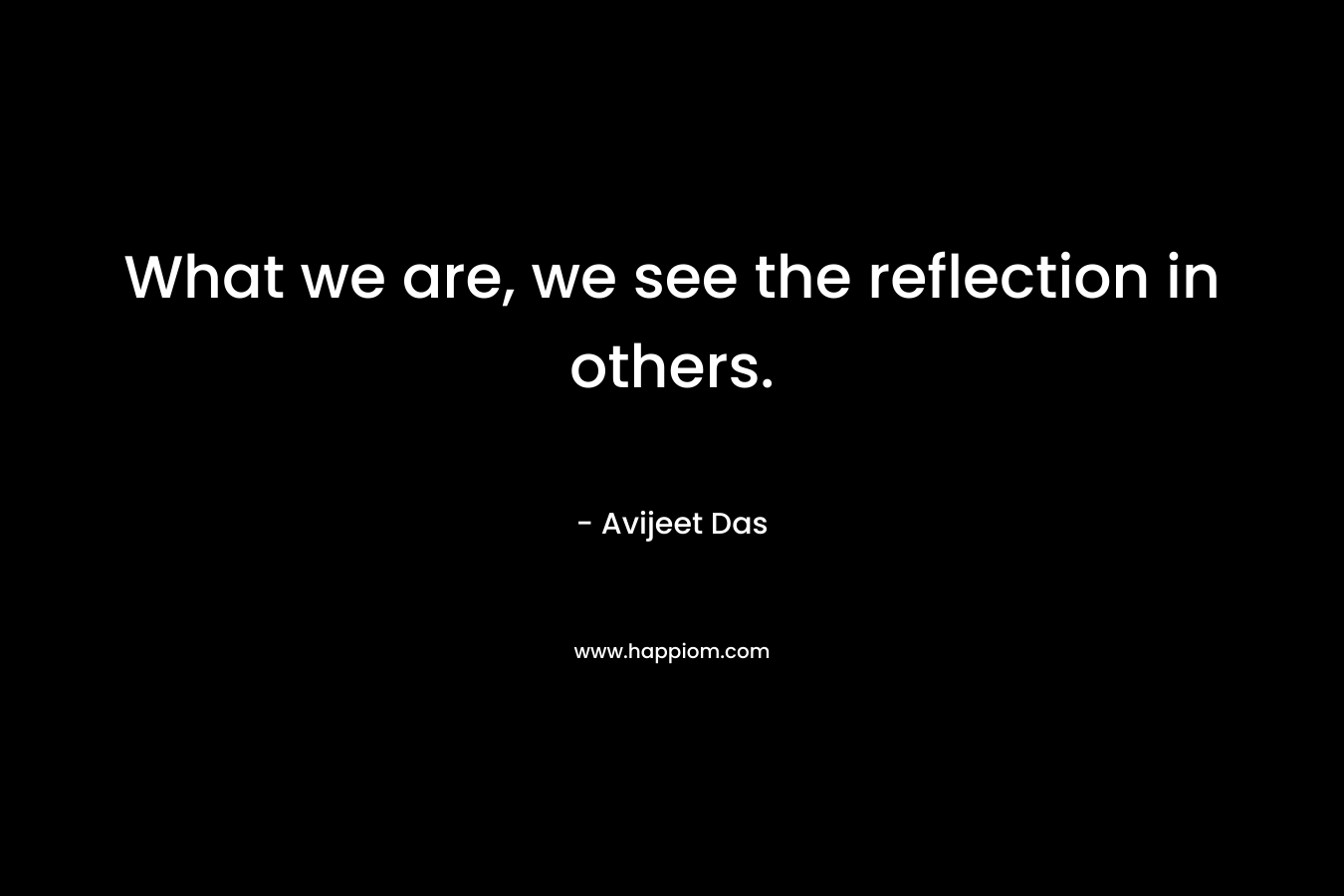 What we are, we see the reflection in others. – Avijeet Das