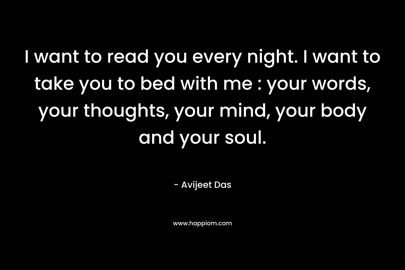 I want to read you every night. I want to take you to bed with me : your words, your thoughts, your mind, your body and your soul.