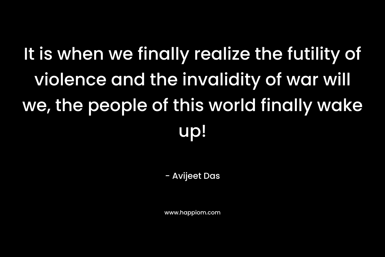 It is when we finally realize the futility of violence and the invalidity of war will we, the people of this world finally wake up! – Avijeet Das