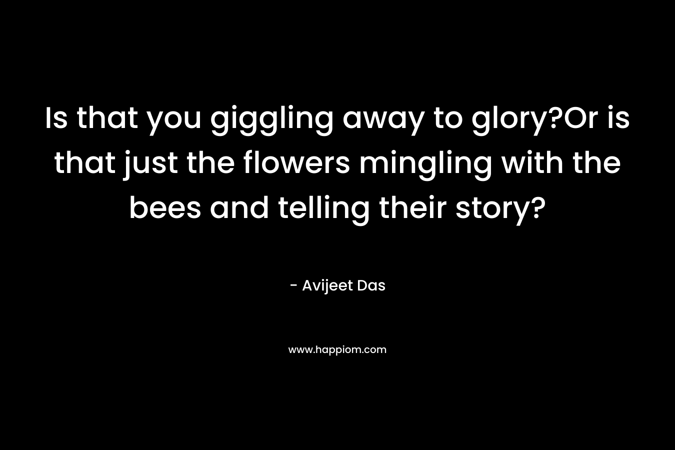 Is that you giggling away to glory?Or is that just the flowers mingling with the bees and telling their story?