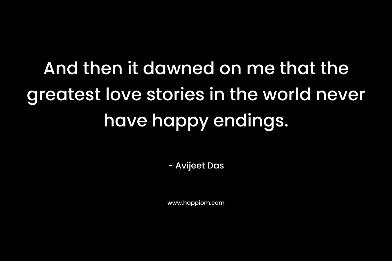 And then it dawned on me that the greatest love stories in the world never have happy endings.