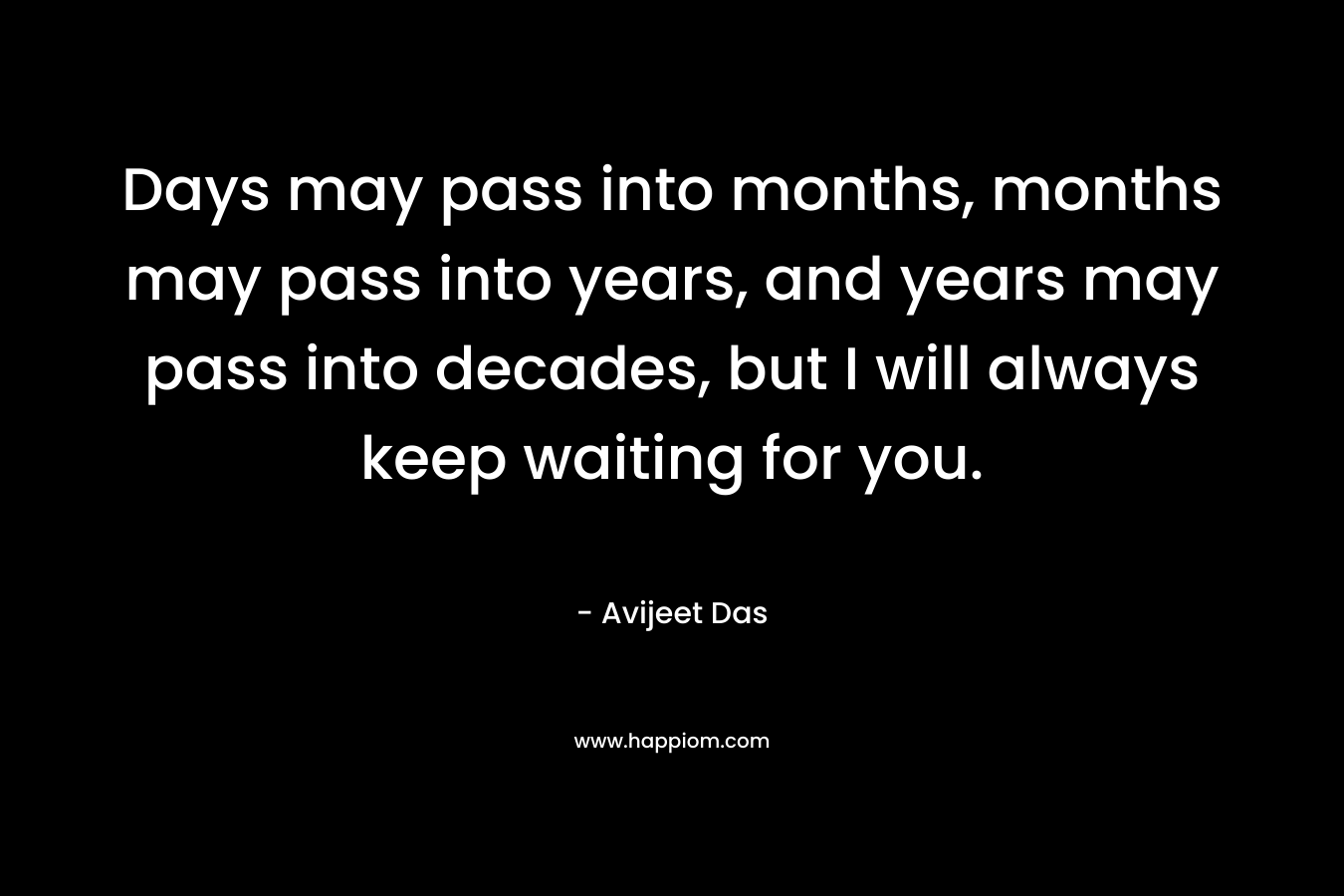 Days may pass into months, months may pass into years, and years may pass into decades, but I will always keep waiting for you.