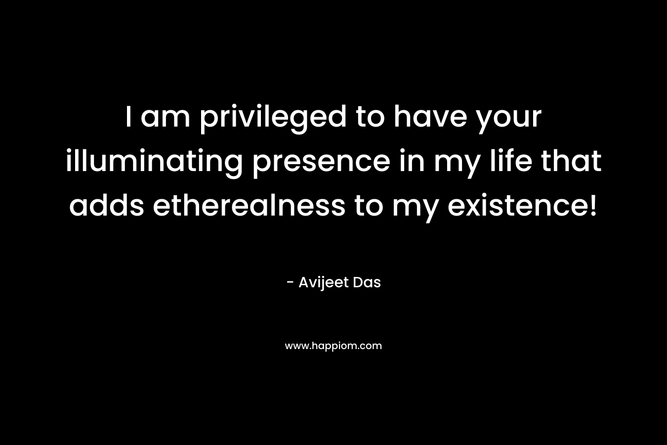 I am privileged to have your illuminating presence in my life that adds etherealness to my existence!
