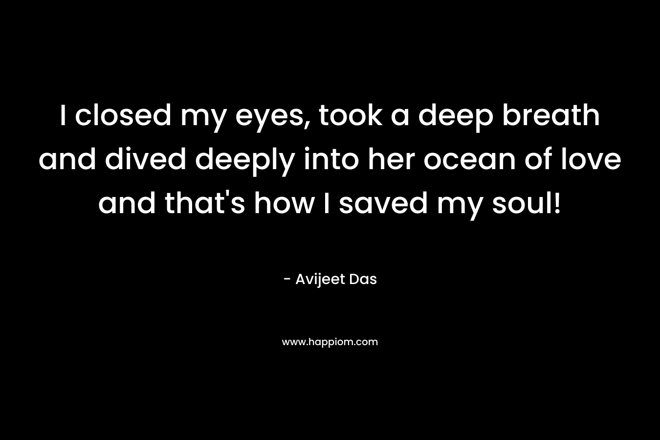 I closed my eyes, took a deep breath and dived deeply into her ocean of love and that's how I saved my soul!