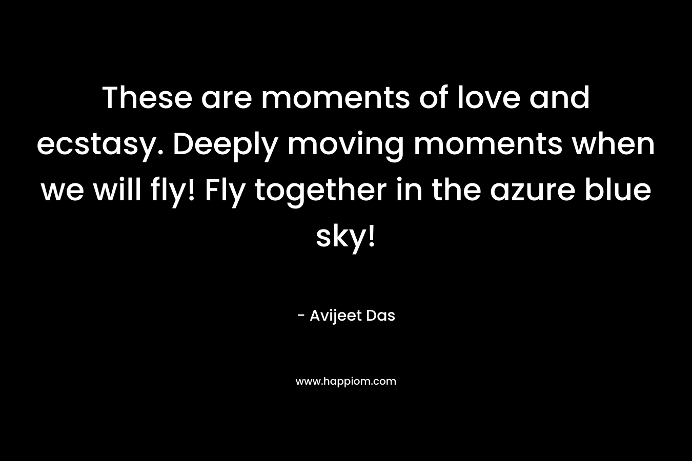 These are moments of love and ecstasy. Deeply moving moments when we will fly! Fly together in the azure blue sky!