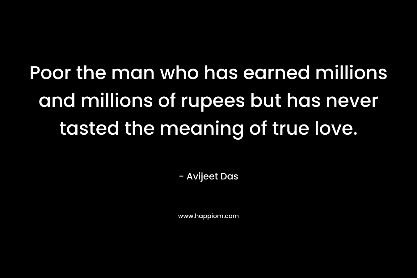 Poor the man who has earned millions and millions of rupees but has never tasted the meaning of true love. – Avijeet Das