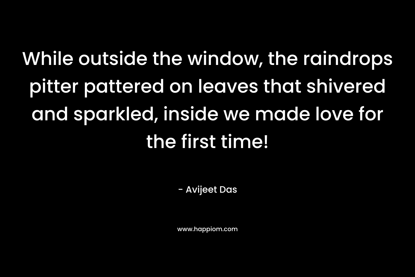While outside the window, the raindrops pitter pattered on leaves that shivered and sparkled, inside we made love for the first time! – Avijeet Das