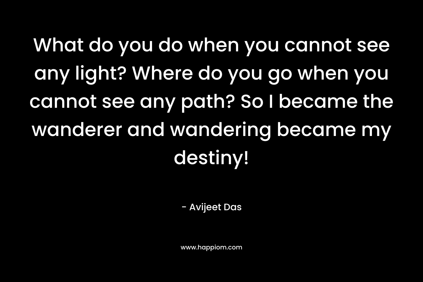 What do you do when you cannot see any light? Where do you go when you cannot see any path? So I became the wanderer and wandering became my destiny! – Avijeet Das