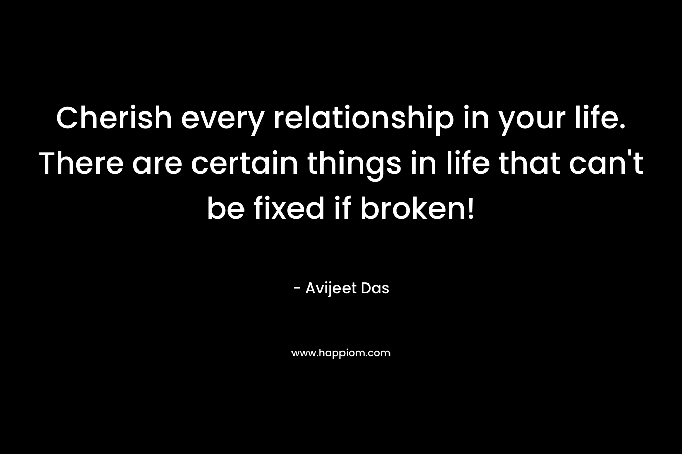 Cherish every relationship in your life. There are certain things in life that can't be fixed if broken!