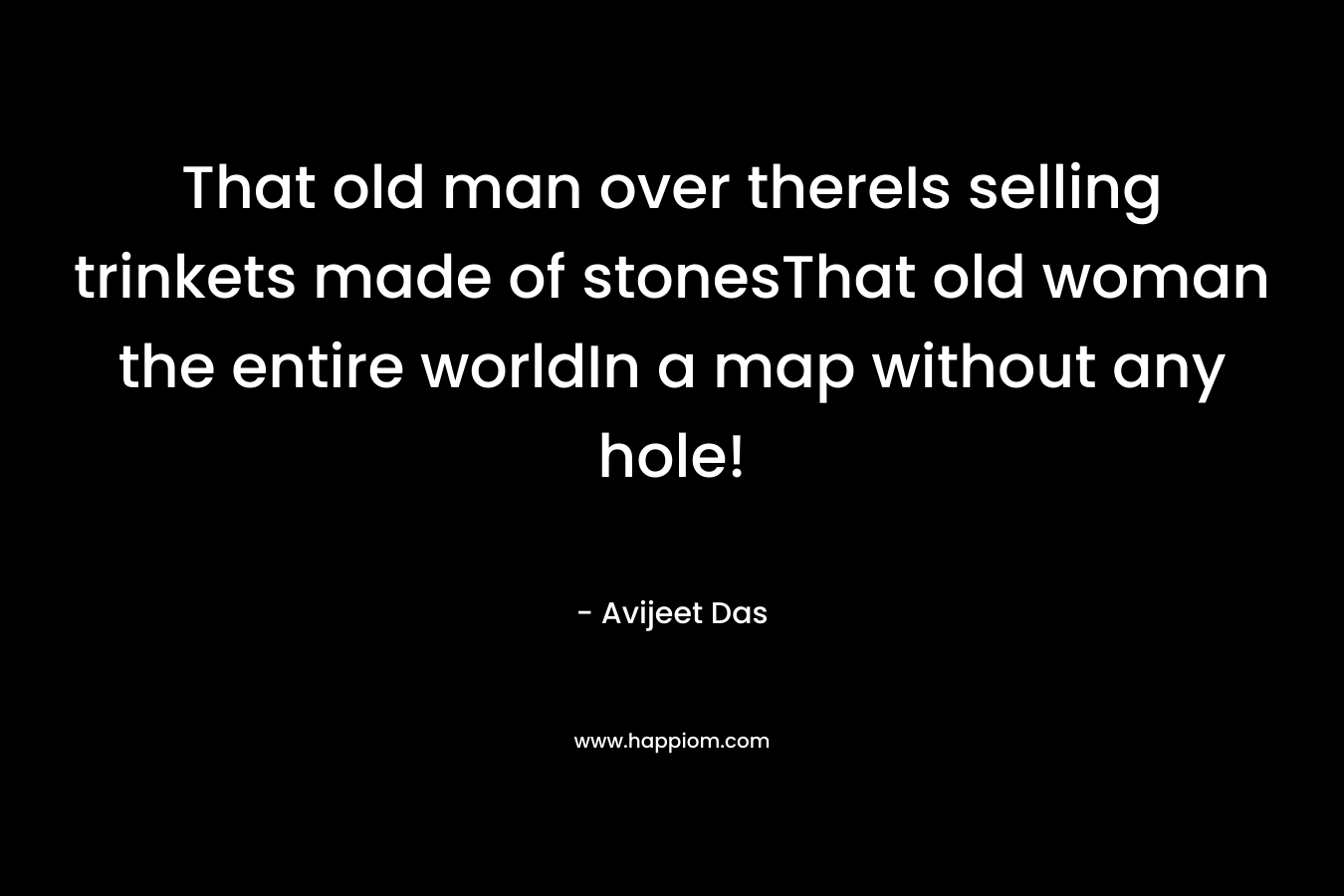 That old man over thereIs selling trinkets made of stonesThat old woman the entire worldIn a map without any hole! – Avijeet Das