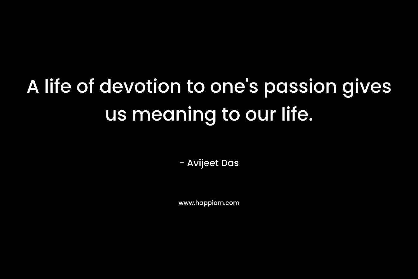 A life of devotion to one's passion gives us meaning to our life.