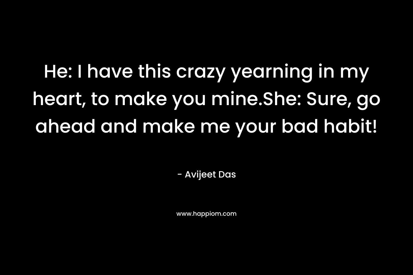 He: I have this crazy yearning in my heart, to make you mine.She: Sure, go ahead and make me your bad habit! – Avijeet Das