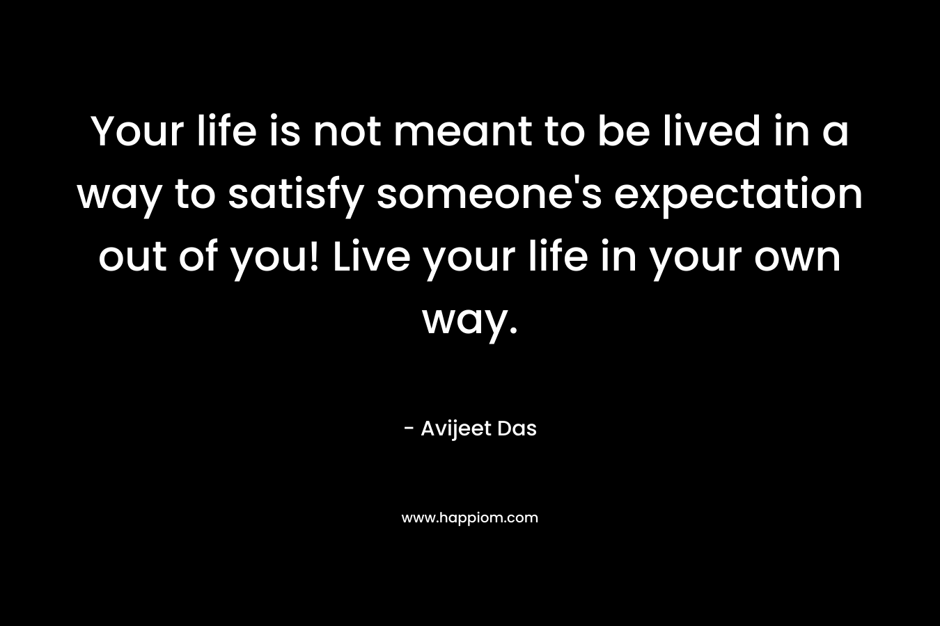 Your life is not meant to be lived in a way to satisfy someone's expectation out of you! Live your life in your own way.