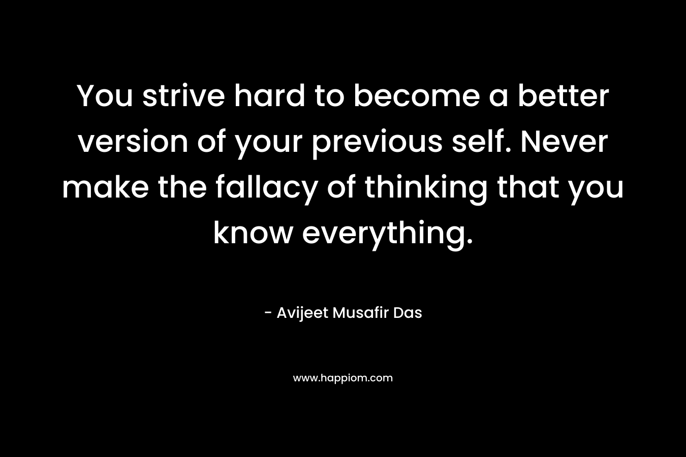 You strive hard to become a better version of your previous self. Never make the fallacy of thinking that you know everything. – Avijeet Musafir  Das