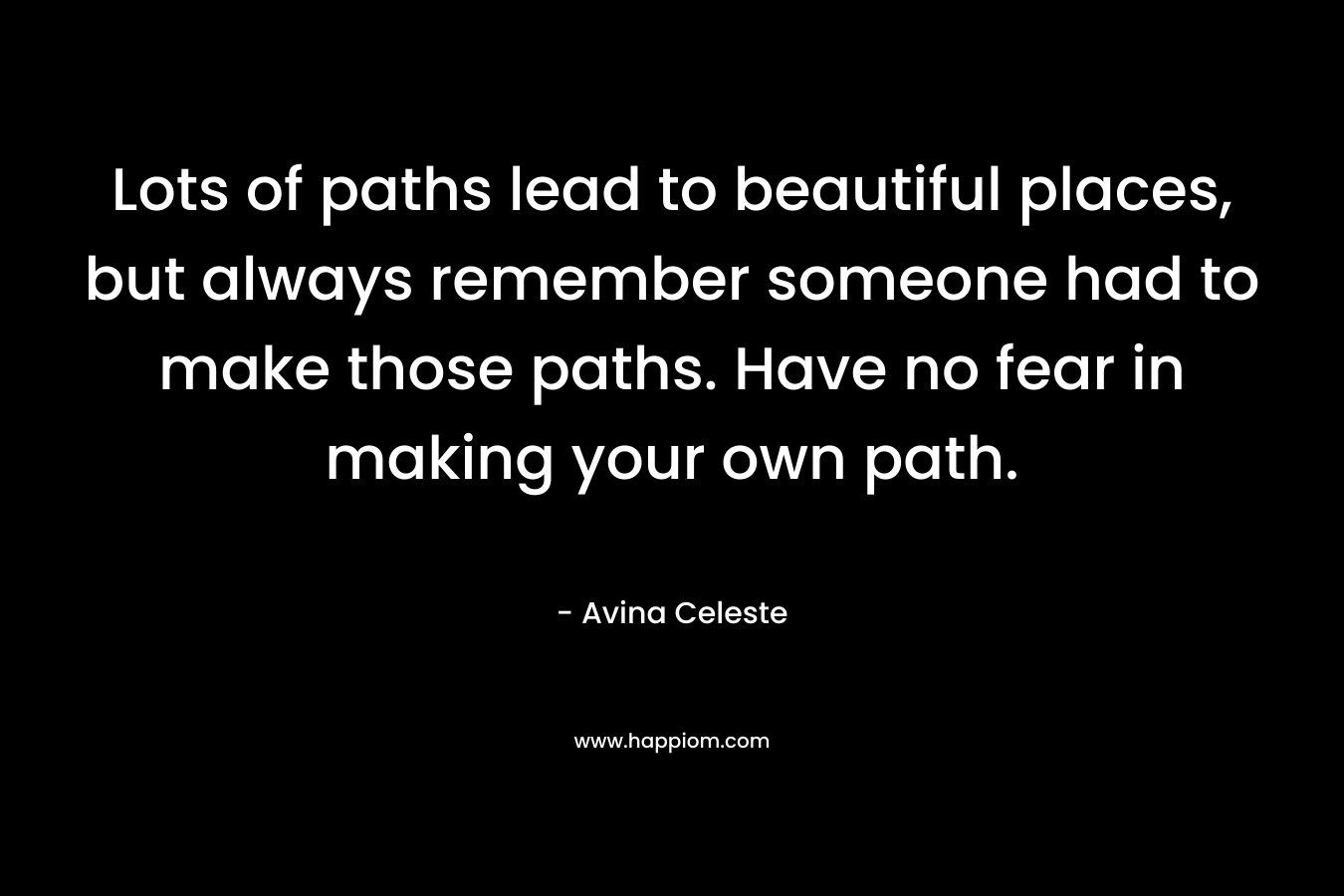 Lots of paths lead to beautiful places, but always remember someone had to make those paths. Have no fear in making your own path.