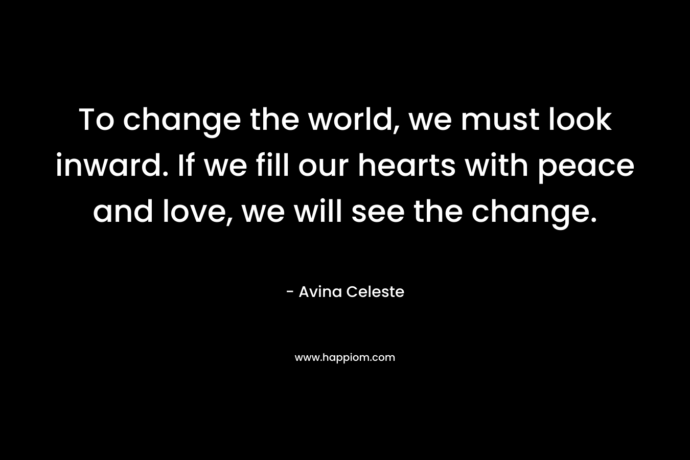 To change the world, we must look inward. If we fill our hearts with peace and love, we will see the change.