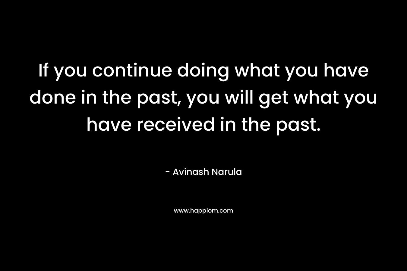 If you continue doing what you have done in the past, you will get what you have received in the past. – Avinash Narula